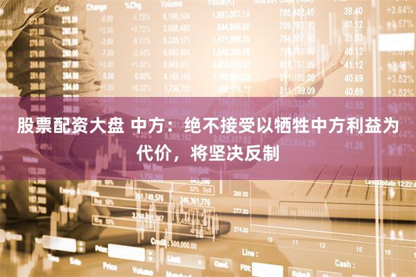股票配资大盘 中方：绝不接受以牺牲中方利益为代价，将坚决反制