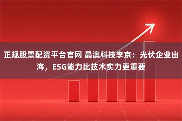 正规股票配资平台官网 晶澳科技李京：光伏企业出海，ESG能力比技术实力更重要