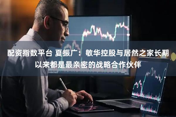 配资指数平台 夏振广：敏华控股与居然之家长期以来都是最亲密的战略合作伙伴