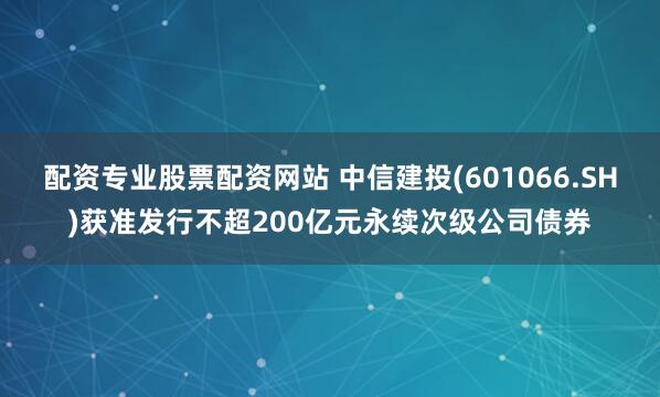 配资专业股票配资网站 中信建投(601066.SH)获准发行不超200亿元永续次级公司债券