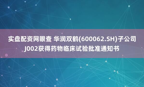 实盘配资网眼查 华润双鹤(600062.SH)子公司J002获得药物临床试验批准通知书