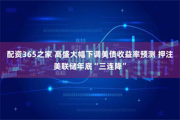配资365之家 高盛大幅下调美债收益率预测 押注美联储年底“三连降”
