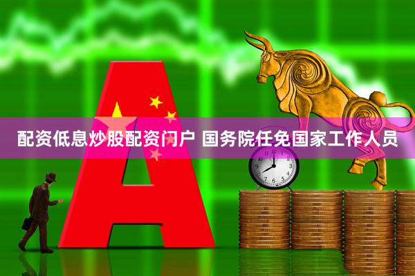 配资低息炒股配资门户 国务院任免国家工作人员