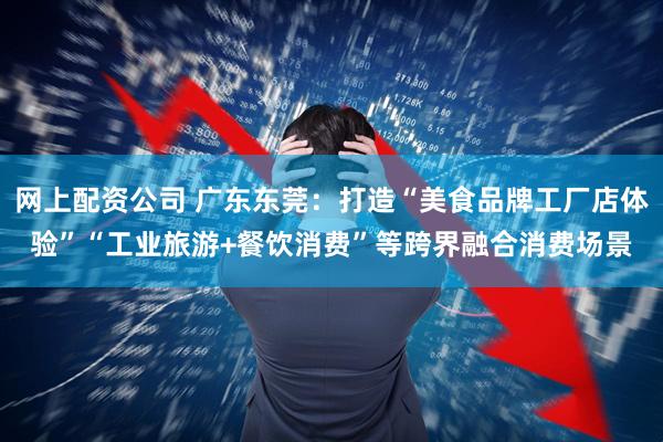 网上配资公司 广东东莞：打造“美食品牌工厂店体验”“工业旅游+餐饮消费”等跨界融合消费场景