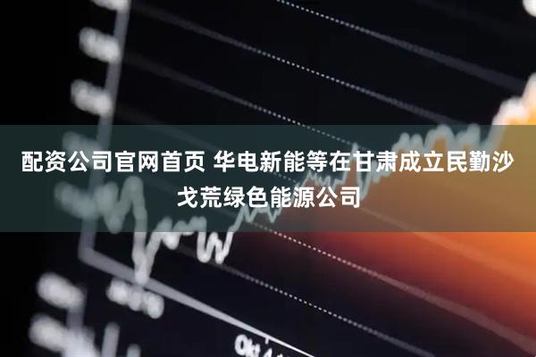 配资公司官网首页 华电新能等在甘肃成立民勤沙戈荒绿色能源公司