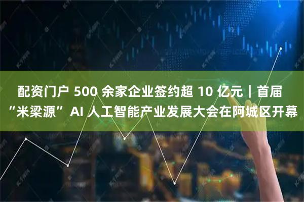 配资门户 500 余家企业签约超 10 亿元｜首届 “米梁源” AI 人工智能产业发展大会在阿城区开幕