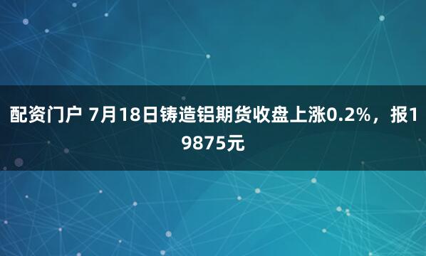 配资门户 7月18日铸造铝期货收盘上涨0.2%，报19875元