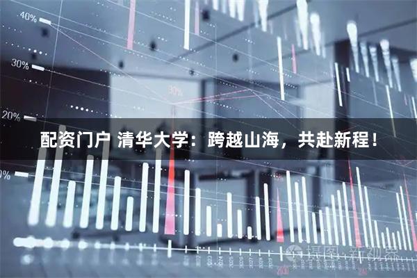 配资门户 清华大学：跨越山海，共赴新程！