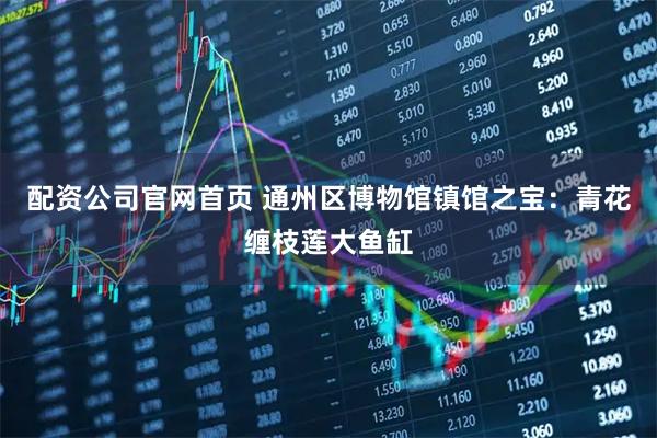配资公司官网首页 通州区博物馆镇馆之宝：青花缠枝莲大鱼缸