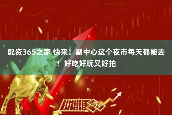 配资365之家 快来！副中心这个夜市每天都能去！好吃好玩又好拍