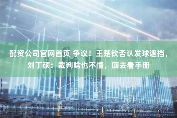 配资公司官网首页 争议！王楚钦否认发球遮挡，刘丁硕：裁判啥也不懂，回去看手册