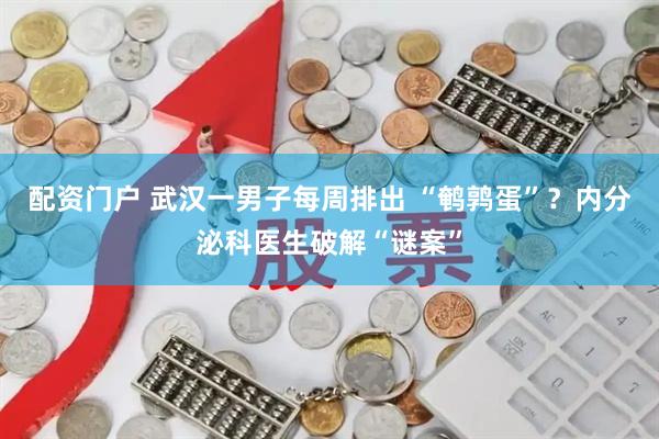 配资门户 武汉一男子每周排出 “鹌鹑蛋”？内分泌科医生破解“谜案”