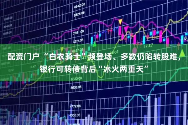 配资门户 “白衣骑士”频登场、多数仍陷转股难，银行可转债背后“冰火两重天”