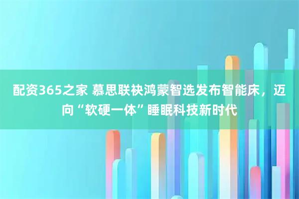 配资365之家 慕思联袂鸿蒙智选发布智能床,迈向“软硬一体”睡眠科技新时代