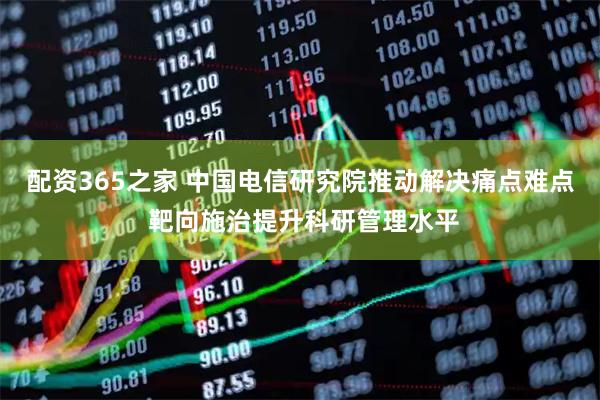 配资365之家 中国电信研究院推动解决痛点难点 靶向施治提升科研管理水平