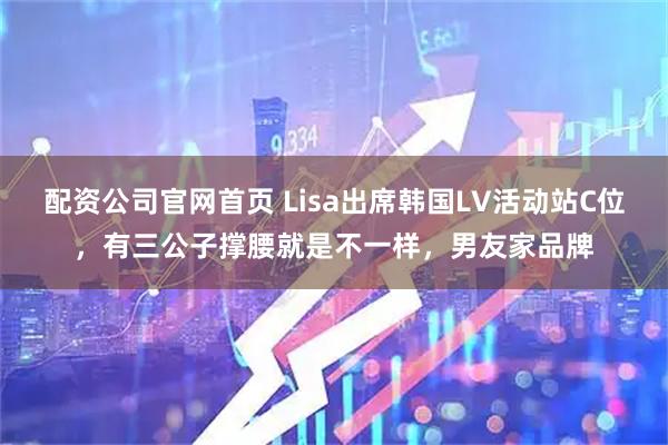 配资公司官网首页 Lisa出席韩国LV活动站C位，有三公子撑腰就是不一样，男友家品牌