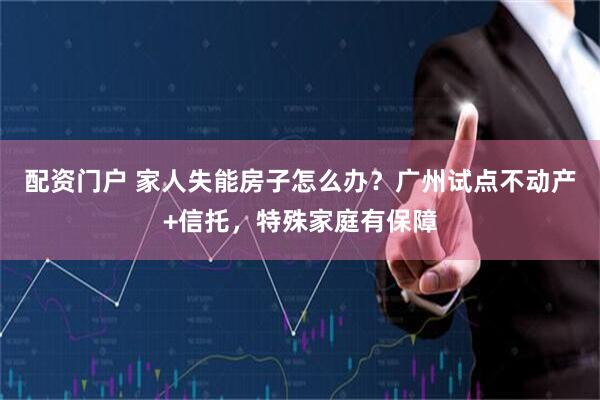 配资门户 家人失能房子怎么办？广州试点不动产+信托，特殊家庭有保障