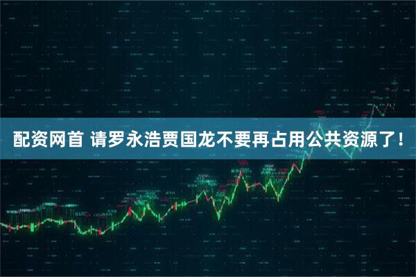 配资网首 请罗永浩贾国龙不要再占用公共资源了！